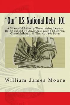 Paperback "Our" U.S. National Debt--101: A Shameful Liberty-Threatening Legacy Being Passed To America's Young Children, Grandchildren, & The Not Yet Born Book