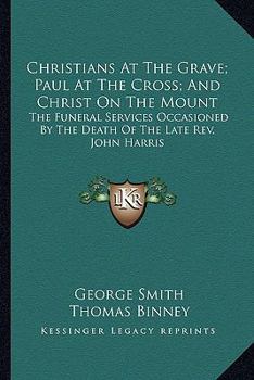 Paperback Christians At The Grave; Paul At The Cross; And Christ On The Mount: The Funeral Services Occasioned By The Death Of The Late Rev. John Harris Book