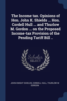 The Income tax. Opinions of Hon. John K. Shields ... Hon. Cordell Hull ... and Thurlow M. Gordon ... on the Proposed Income-tax Provision of the Pendi