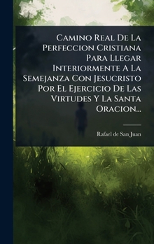 Camino Real De La Perfeccion Cristiana Para Llegar Interiormente A La Semejanza Con Jesucristo Por El Ejercicio De Las Virtudes Y La Santa Oracion... (Spanish Edition)