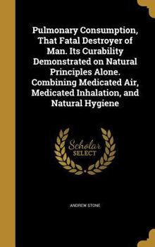 Hardcover Pulmonary Consumption, That Fatal Destroyer of Man. Its Curability Demonstrated on Natural Principles Alone. Combining Medicated Air, Medicated Inhala Book