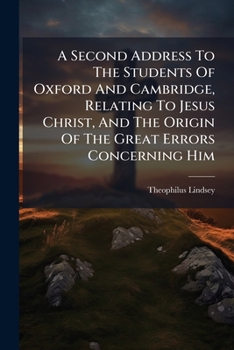 A second address to the students of Oxford and Cambridge, relating to Jesus Christ, and the origin of the great errors concerning him; with a list of ... scriptures, ... By Theophilus Lindsey, ...