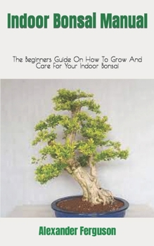 Indoor Bonsai Manual: The Beginners Guide On How To Grow And Care For Your Indoor Bonsai