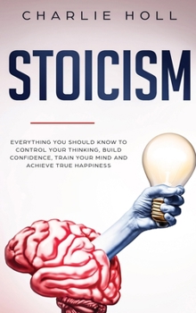 Stoicism: Everything You Should Know To Control Your Thinking, Build Confidence, Train Your Mind and Achieve True Happiness