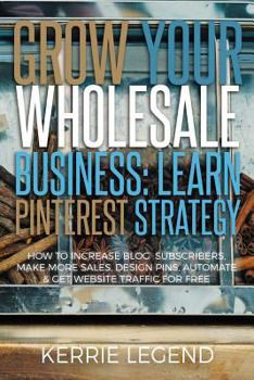 Grow Your Wholesale Business: Learn Pinterest Strategy : How to Increase Blog Subscribers, Make More Sales, Design Pins, Automate and Get Website Traffic for Free