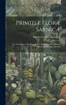 Hardcover Primitiæ Floræ Sarnicæ: Or, an Outline of the Flora of the Channel Islands of Jersey, Guernsey, Alderney and Serk Book