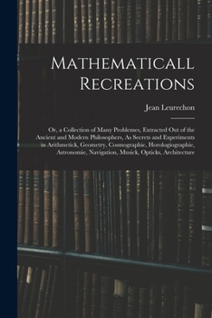 Mathematicall Recreations: Or, a Collection of Many Problemes, Extracted Out of the Ancient and Modern Philosophers, As Secrets and Experiments in ... Navigation, Musick, Opticks, Architecture