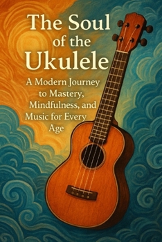 The Soul of the Ukulele: A Modern Journey to Mastery, Mindfulness, and Music for Every Age Book Cover