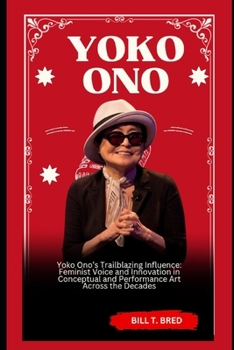 Yoko Ono: Yoko Ono’s Trailblazing Influence: Feminist Voice and Innovation in Conceptual and Performance Art Across the Decades