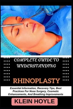 COMPLETE GUIDE TO UNDERSTANDING RHINOPLASTY: Essential Information, Recovery Tips, Best Practices For Nose Surgery, Cosmetic Enhancements, And Breathing Improvements