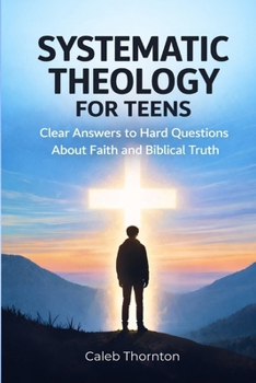 Systematic Theology for Teens: Clear Answers to Hard Questions About Faith and Biblical Truth