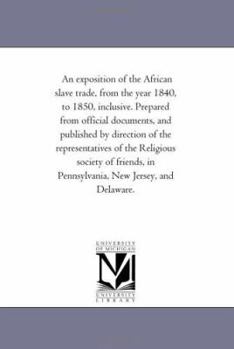 An exposition of the African slave trade, from the year 1840, to 1850, inclusive. Prepared from official documents, and published by direction of the ... in Pennsylvania, New Jersey, and Delaware.