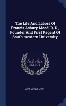 The Life and Labors of Francis Asbury Mood, D. D: Founder and First Regent of South-Western University (Classic Reprint)