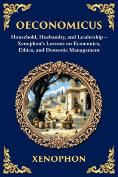 Oeconomicus: Household, Husbandry, and Leadership - Xenophon's Lessons on Economics, Ethics, and Domestic Management