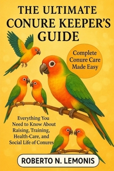 THE ULTIMATE CONURE KEEPER’S GUIDE: Everything You Need to Know About Raising, Training, Health-Care, and Social Life of Conures