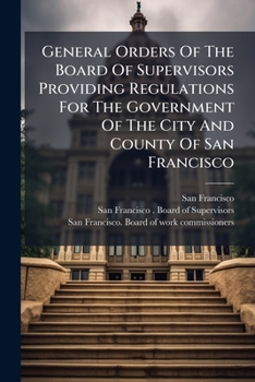 General Orders of the Board of Supervisors Providing Regulations for the Government of the City and County of San Francisco. Also, Ordinances of Park Commissioners