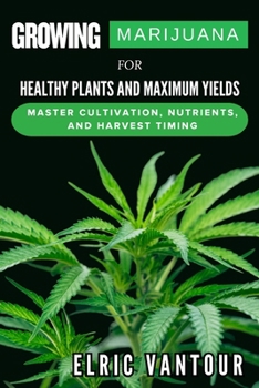 Growing Marijuana for Healthy Plants and Maximum Yields: Master Cultivation, Nutrients, and Harvest Timing