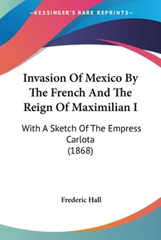 Invasion of Mexico by the French: And the Reign of Maximilian I., With a Sketch of the Empress Carlota