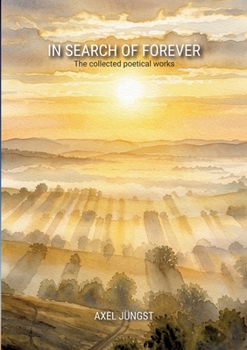 IN SEARCH OF FOREVER - poems about love, pain, nature, transcendence and the universe: The collected poetical works of Axel Jüngst