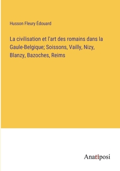 La civilisation et l'art des romains dans la Gaule-Belgique; Soissons, Vailly, Nizy, Blanzy, Bazoches, Reims