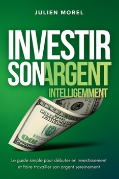 Investir son Argent Intelligemment: Le guide simple pour débuter en investissement et faire travailler son argent sereinement (French Edition)