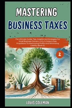 Mastering Business Taxes: The Ultimate Guide, Tips, Insights and Strategies For Small Business Owners, LLCs, S-Corps & Sole Proprietors To Maximizing ... and terminology examples and explanations)