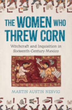 Hardcover The Women Who Threw Corn: Witchcraft and Inquisition in Sixteenth-Century Mexico Book