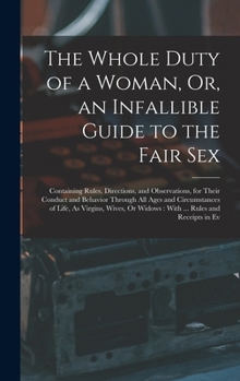 The Whole Duty of a Woman, Or, an Infallible Guide to the Fair Sex: Containing Rules, Directions, and Observations, for Their Conduct and Behavior ... Or Widows: With ... Rules and Receipts in Ev