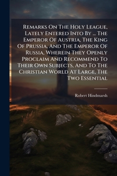 Remarks On The Holy League, Lately Entered Into By ... The Emperor Of Austria, The King Of Prussia, And The Emperor Of Russia, Wherein They Openly ... World At Large, The Two Essential...