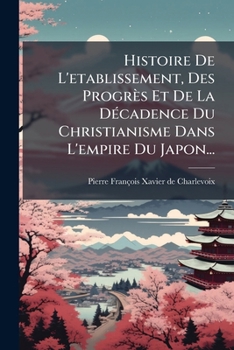Histoire De L'etablissement, Des Progrès Et De La Décadence Du Christianisme Dans L'empire Du Japon...
