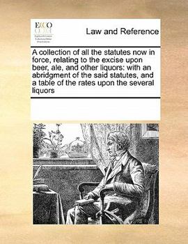 A collection of all the statutes now in force, relating to the excise upon beer, ale, and other liquors: with an abridgment of the said statutes, and a table of the rates upon the several liquors