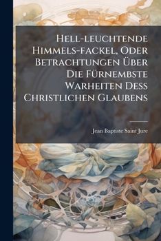 Hell-leuchtende Himmels-fackel, Oder Betrachtungen Über Die Fürnembste Warheiten Deß Christlichen Glaubens: Eingerichtet Nach Den 3. Weegen, Durch ... End Können Gelangen: Als Der Reinigung,...