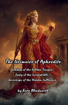 The Grimoire of Aphrodite: Goddess of the Golden Tongue, Lady of the Irresistible, Sovereign of the Hidden Influence