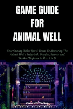 GAME GUIDE FOR ANIMAL WELL: Your Gaming Bible: Tips & Tricks To Mastering The Animal Well's Labyrinth, Puzzles, Secrets, and Depths (Beginner to Pro: 2 in 1) (Gaming manual)