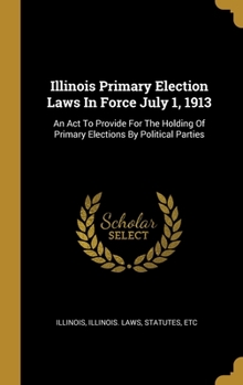 Hardcover Illinois Primary Election Laws In Force July 1, 1913: An Act To Provide For The Holding Of Primary Elections By Political Parties Book