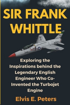 SIR FRANK WHITTLE: Exploring the Inspirations behind the Legendary English Engineer Who Co-Invented the Turbojet Engine (the biography of Sir Frank Whittle)