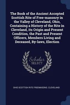 The Book of the Ancient Accepted Scottish Rite of Free-masonry in the Valley of Cleveland, Ohio, Containing a History of the Rite in Cleveland, its ... Living and Deceased, By-laws, Election