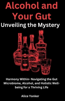 Alcohol and Your Gut: Unveiling the Mystery: Harmony Within- Navigating the Gut Microbiome, Alcohol, and Holistic Well-being for a Thriving Life