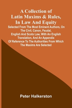 A collection of Latin maxims & rules, in law and equity: selected from the most eminent authors, on the civil, canon, feudal, English and Scots law, ... from which the maxims are selected