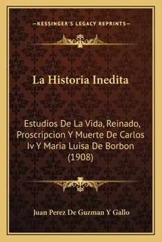 La Historia Inedita: Estudios De La Vida, Reinado, Proscripcion Y Muerte De Carlos Iv Y Maria Luisa De Borbon (1908)