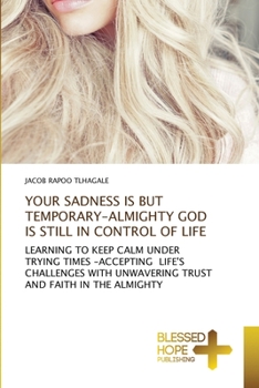 YOUR SADNESS IS BUT TEMPORARY-ALMIGHTY GOD IS STILL IN CONTROL OF LIFE: LEARNING TO KEEP CALM UNDER TRYING TIMES -ACCEPTING LIFE'S CHALLENGES WITH UNWAVERING TRUST AND FAITH IN THE ALMIGHTY