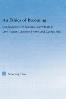 An Ethics of Becoming: Configurations of Feminine Subjectivity in Jane Austen Charlotte Bronte, and George Eliot