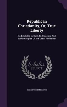 Republican Christianity, Or, True Liberty: As Exhibited in the Life, Precepts, and Early Disciples of the Great Redeemer