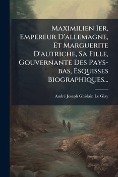 Maximilien Ier, Empereur D'allemagne, Et Marguerite D'autriche, Sa Fille, Gouvernante Des Pays-bas, Esquisses Biographiques... (French Edition)
