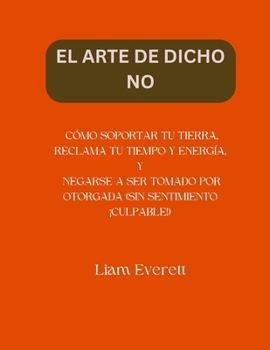 EL ARTE DE DICHO NO: CÓMO SOPORTAR TU TIERRA, RECLAMA TU TIEMPO Y ENERGÍA, Y NEGARSE A SER TOMADO POR OTORGADA (SIN SENTIMIENTO ¡CULPABLE!) (Spanish Edition)