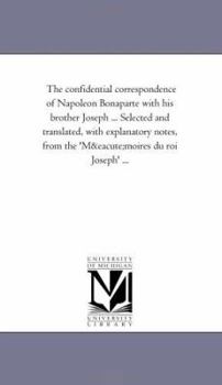The Confidential Correspondence of Napoleon Bonaparte with His Brother Joseph ... Selected and Translated, with Explanatory Notes, from the 'Memoires