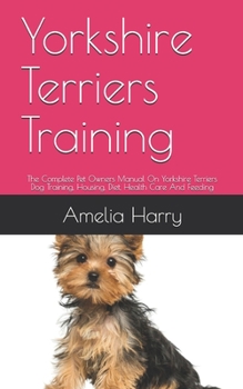Yorkshire Terriers Training: The Complete Pet Owners Manual On Yorkshire Terriers Dog Training, Housing, Diet, Health Care And Feeding