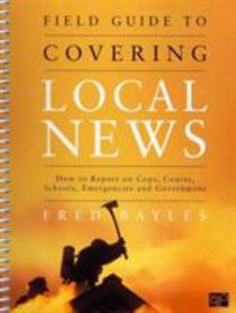 Paperback Field Guide to Covering Local News: How to Report on Cops, Courts, Schools, Emergencies and Government Book
