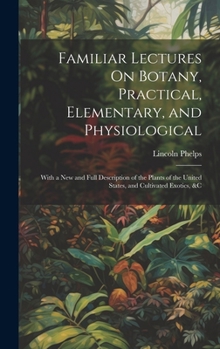 Hardcover Familiar Lectures On Botany, Practical, Elementary, and Physiological: With a New and Full Description of the Plants of the United States, and Cultiva Book