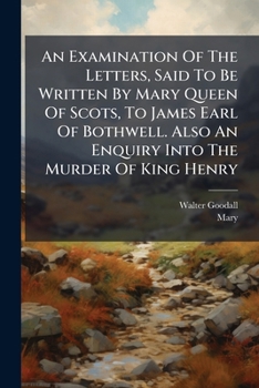 An Examination Of The Letters, Said To Be Written By Mary Queen Of Scots, To James Earl Of Bothwell. Also An Enquiry Into The Murder Of King Henry